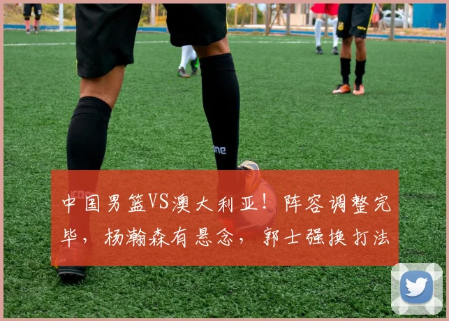 中国男篮VS澳大利亚！阵容调整完毕，杨瀚森有悬念，郭士强换打法