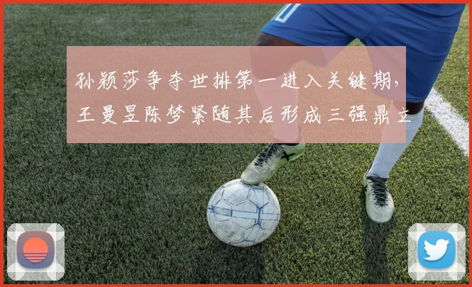 孙颖莎争夺世排第一进入关键期，王曼昱陈梦紧随其后形成三强鼎立