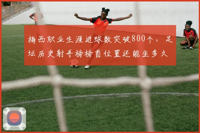 梅西职业生涯进球数突破800个，足坛历史射手榜榜首位置还能坐多久？